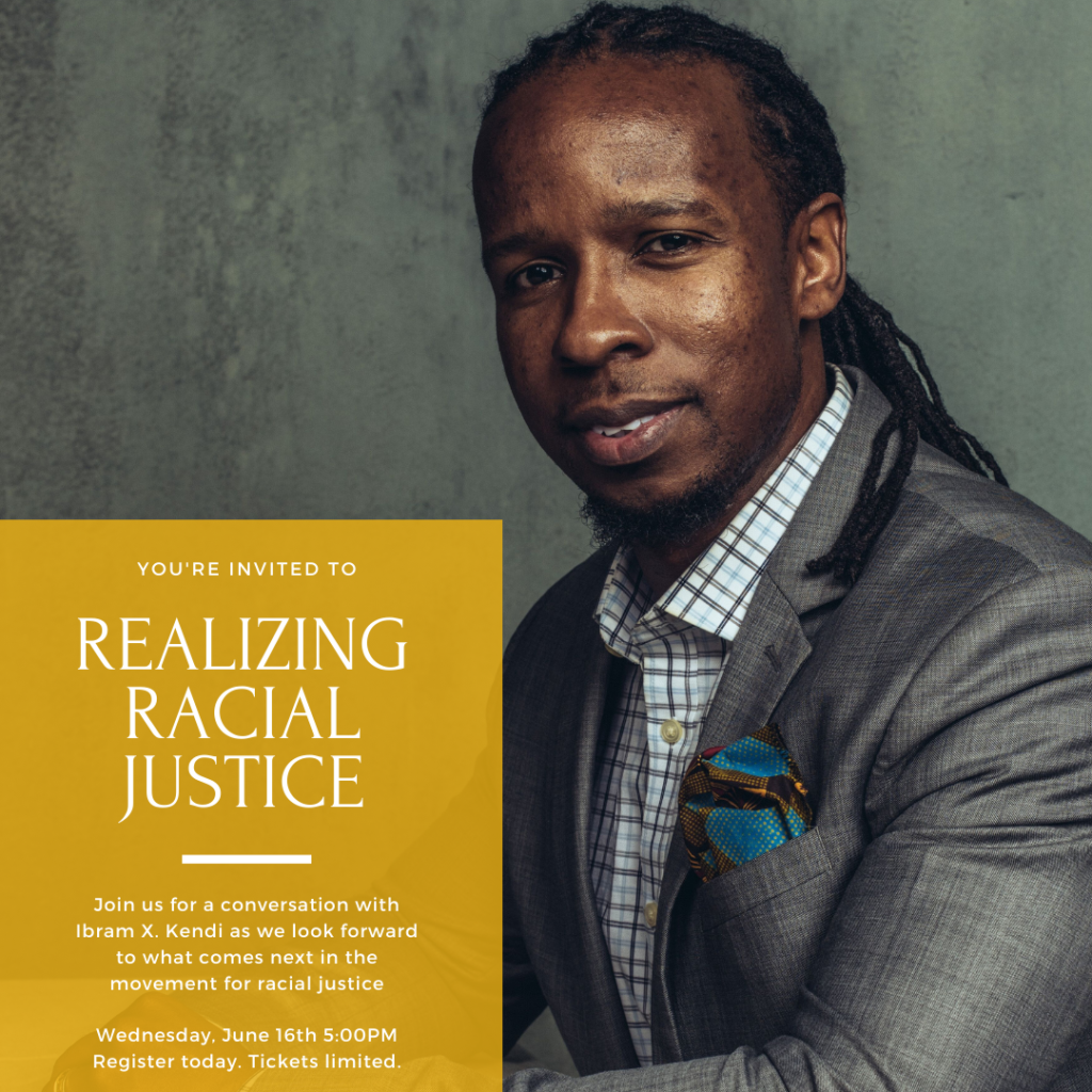 You're invited to 
REALIZING RACIAL JUSTICE
Join us for a conversation with Ibram X. Kendi as we look forward to what comes next in the movement for racial justice
Wednesday, June 16th 5:00PM
Register today. Tickets limited.